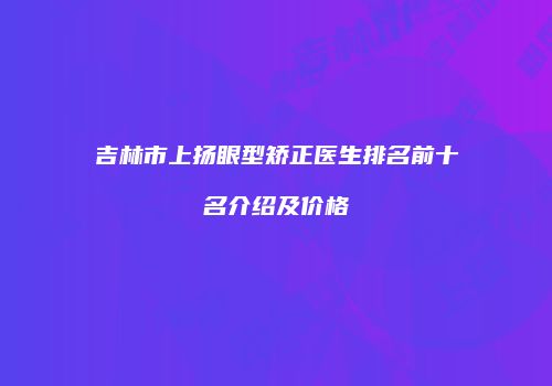 吉林市上扬眼型矫正医生排名前十名介绍及价格