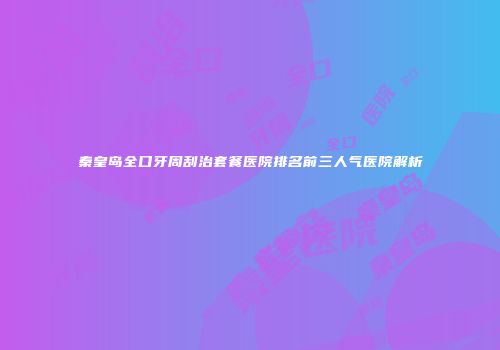 秦皇岛全口牙周刮治套餐医院排名前三人气医院解析