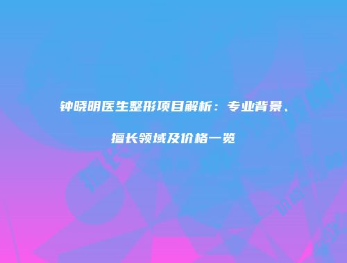 钟晓明医生整形项目解析：专业背景、擅长领域及价格一览