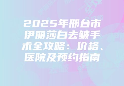 2025年邢台市伊丽莎白去皱手术全攻略：价格、医院及预约指南