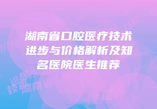 湖南省口腔医疗技术进步与价格解析及知名医院医生推荐