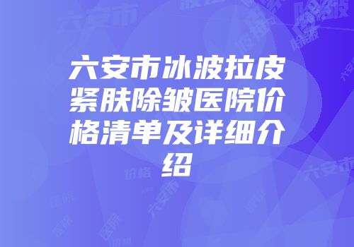 六安市冰波拉皮紧肤除皱医院价格清单及详细介绍