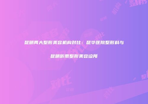 昆明两大整形美容机构对比：昆华医院整形科与昆明昕雨整形美容诊所
