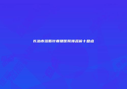 长治市溶脂针瘦腿医院排名前十盘点