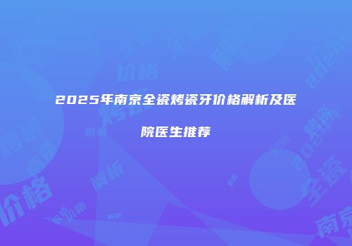 2025年南京全瓷烤瓷牙价格解析及医院医生推荐