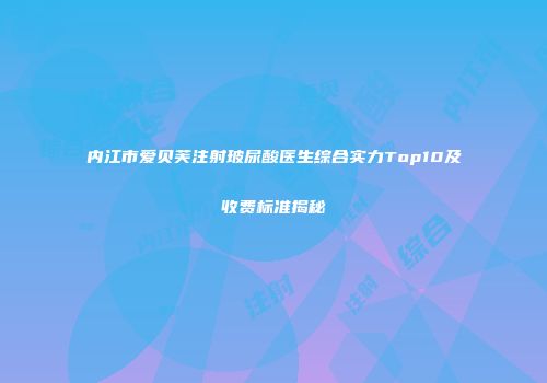 内江市爱贝芙注射玻尿酸医生综合实力Top10及收费标准揭秘