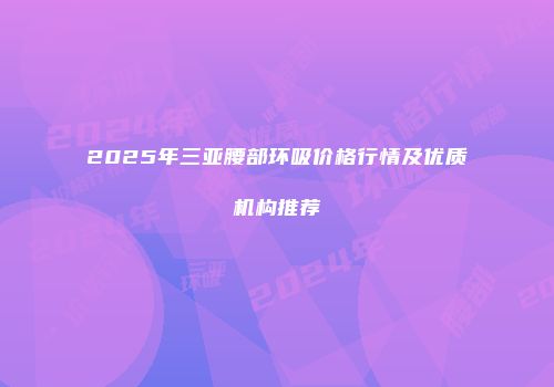 2025年三亚腰部环吸价格行情及优质机构推荐