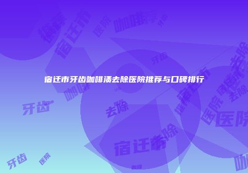 宿迁市牙齿咖啡渍去除医院推荐与口碑排行