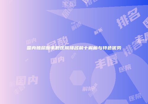 国内玻尿酸丰唇医院排名前十解析与特色优势