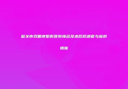 韶关市双眼皮整形医院排名及术后后遗症与应对措施