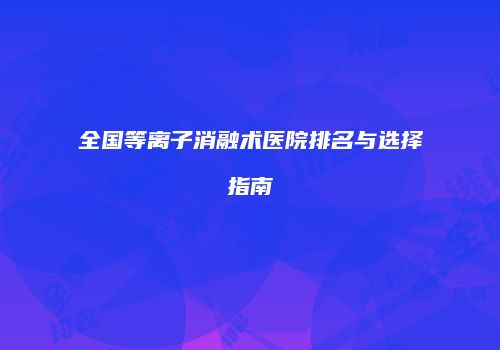 全国等离子消融术医院排名与选择指南