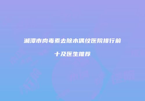 湘潭市肉毒素去除木偶纹医院排行前十及医生推荐