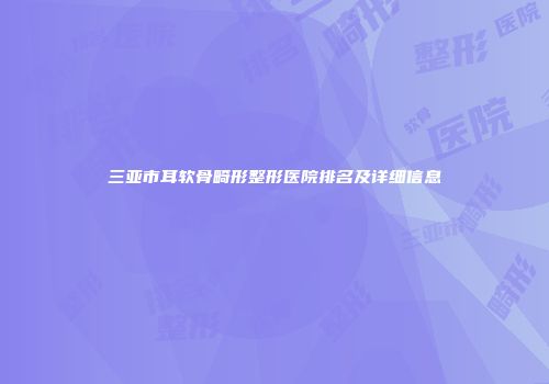 三亚市耳软骨畸形整形医院排名及详细信息