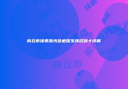 商丘市像素激光祛疤医生排名前十详解