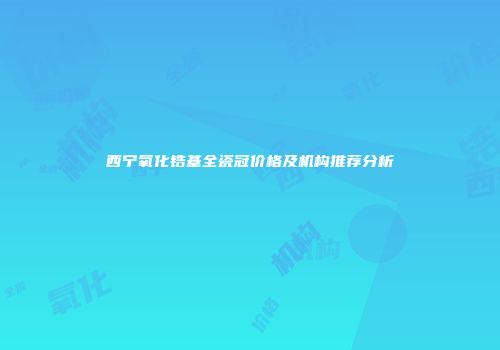 西宁氧化锆基全瓷冠价格及机构推荐分析