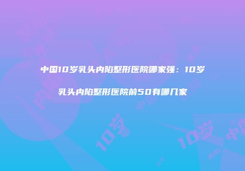 中国10岁乳头内陷整形医院哪家强：10岁乳头内陷整形医院前50有哪几家