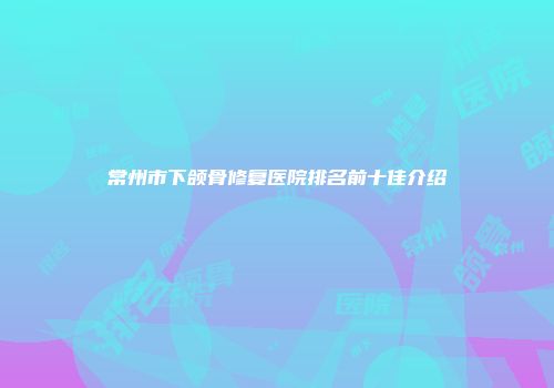 常州市下颌骨修复医院排名前十佳介绍
