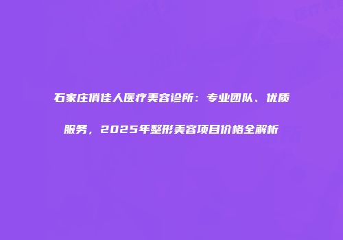 石家庄俏佳人医疗美容诊所：专业团队、优质服务，2025年整形美容项目价格全解析
