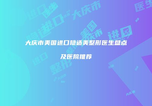 大庆市美国进口隐适美整形医生盘点及医院推荐