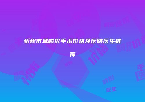 忻州市耳畸形手术价格及医院医生推荐