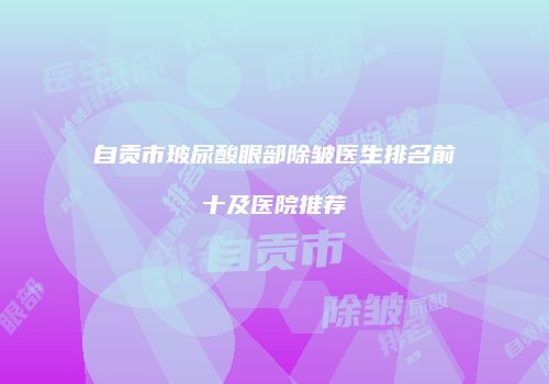 自贡市玻尿酸眼部除皱医生排名前十及医院推荐