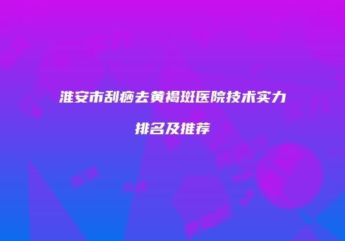 淮安市刮痧去黄褐斑医院技术实力排名及推荐