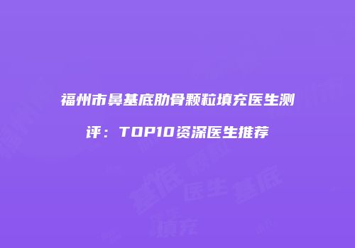 福州市鼻基底肋骨颗粒填充医生测评：TOP10资深医生推荐