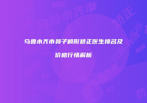 乌鲁木齐市鼻子畸形矫正医生排名及价格行情解析