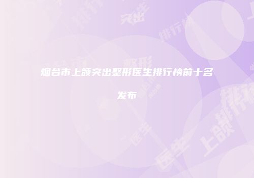 烟台市上颌突出整形医生排行榜前十名发布