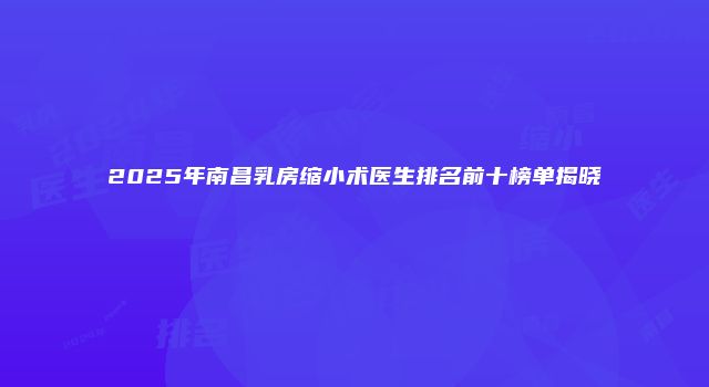 2025年南昌乳房缩小术医生排名前十榜单揭晓