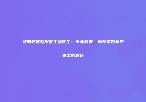 咸阳知名整形医生姚医生：专业背景、擅长项目与患者案例解析