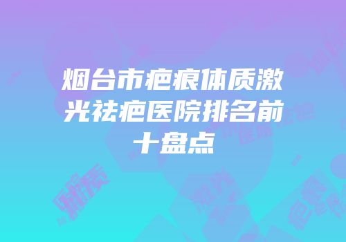 烟台市疤痕体质激光祛疤医院排名前十盘点