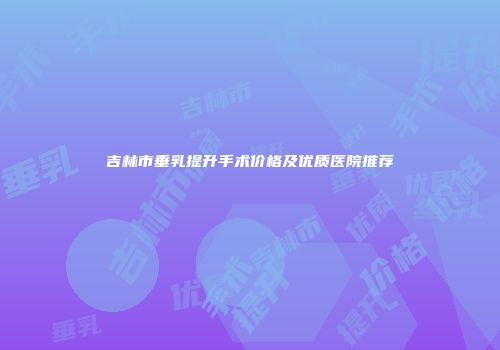 吉林市垂乳提升手术价格及优质医院推荐