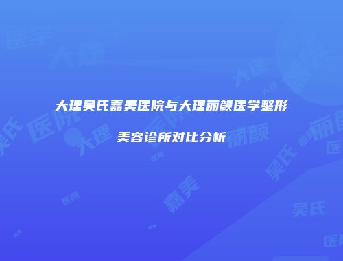 大理吴氏嘉美医院与大理丽颜医学整形美容诊所对比分析