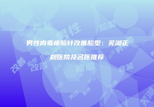 男性肉毒瘦脸针改善脸型：芜湖正规医院及名医推荐