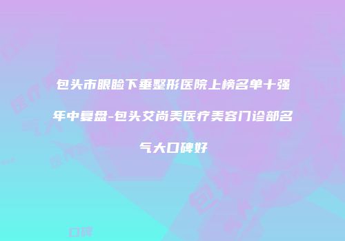 包头市眼睑下垂整形医院上榜名单十强年中复盘-包头艾尚美医疗美容门诊部名气大口碑好