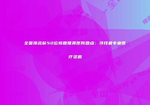 全国排名前50位修复隆鼻医院盘点：寻找最专业医疗资源