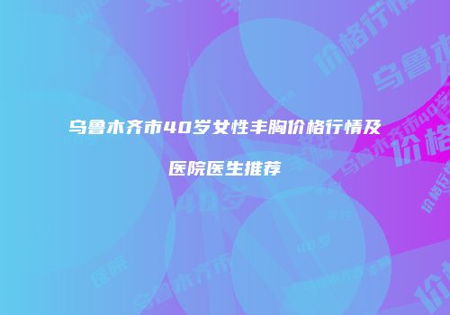 乌鲁木齐市40岁女性丰胸价格行情及医院医生推荐