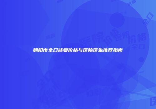 朝阳市全口修复价格与医院医生推荐指南