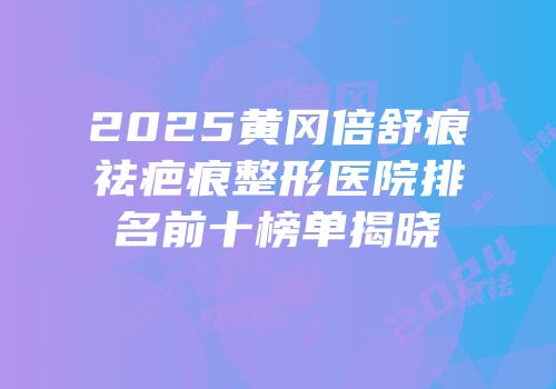 2025黄冈倍舒痕祛疤痕整形医院排名前十榜单揭晓