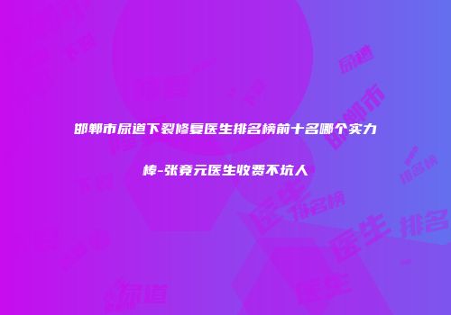 邯郸市尿道下裂修复医生排名榜前十名哪个实力棒-张竟元医生收费不坑人