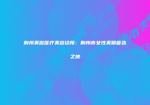 荆州美啦医疗美容诊所：荆州市女性美丽首选之地