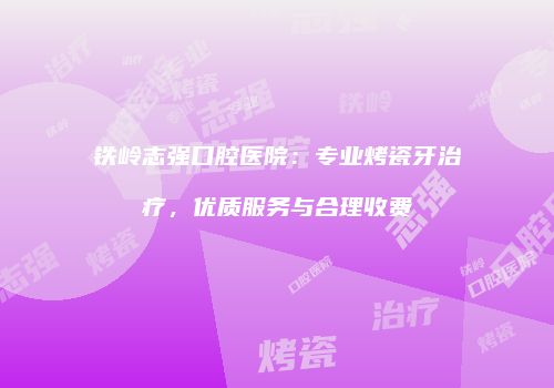 铁岭志强口腔医院：专业烤瓷牙治疗，优质服务与合理收费