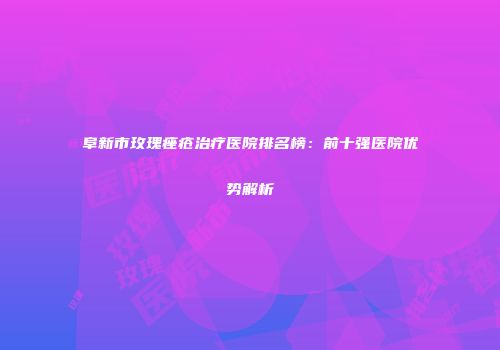 阜新市玫瑰痤疮治疗医院排名榜：前十强医院优势解析
