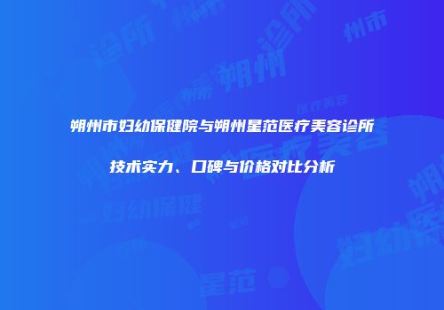 朔州市妇幼保健院与朔州星范医疗美容诊所技术实力、口碑与价格对比分析