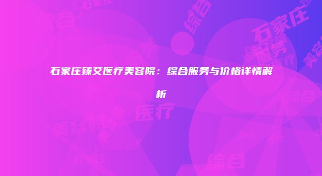 石家庄臻艾医疗美容院：综合服务与价格详情解析