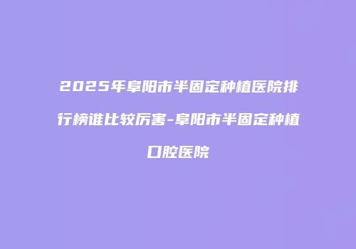 2025年阜阳市半固定种植医院排行榜谁比较厉害-阜阳市半固定种植口腔医院