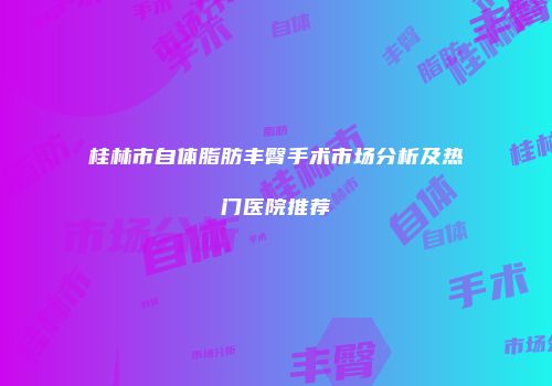 桂林市自体脂肪丰臀手术市场分析及热门医院推荐