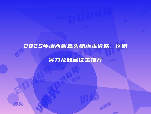 2025年山西省鼻头缩小术价格、医院实力及知名医生推荐