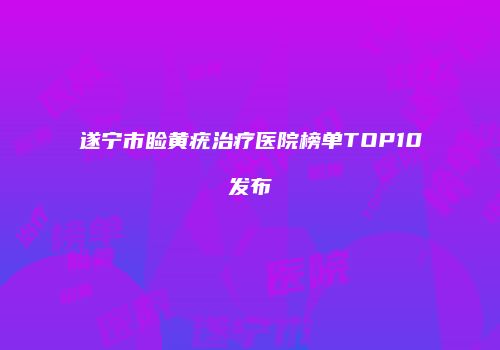 遂宁市睑黄疣治疗医院榜单TOP10发布